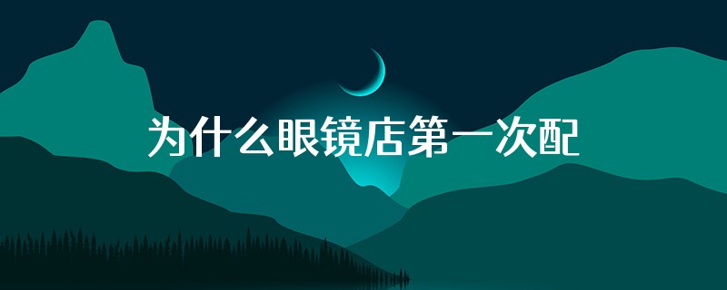 为什么眼镜店第一次配镜矫正不上去多久再去更换眼镜