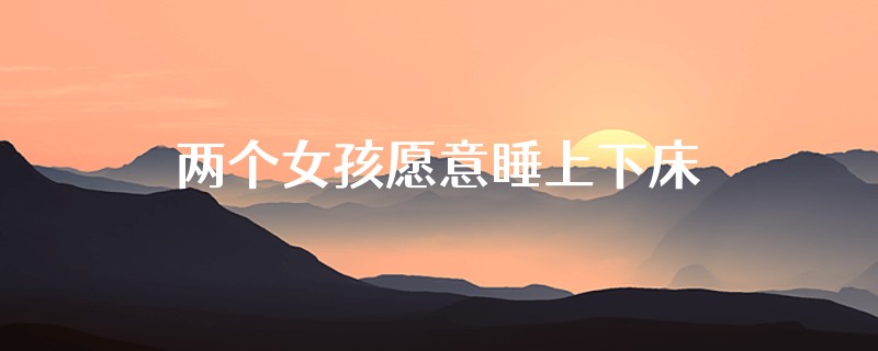 两个女孩愿意睡上下床吗