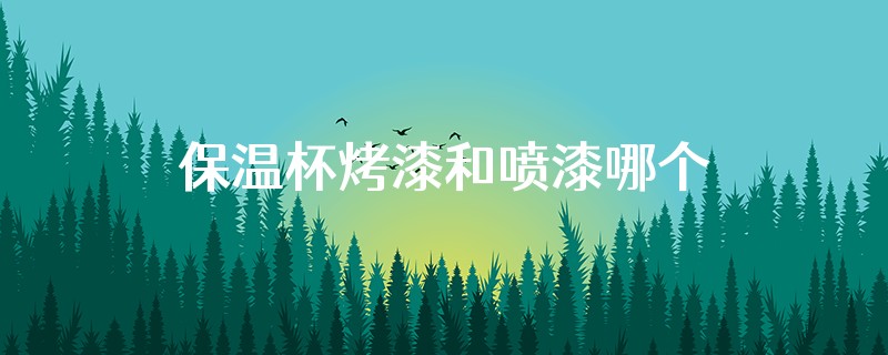 保温杯烤漆和喷漆哪个环保
