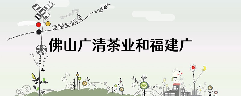 佛山广清茶业和福建广清是一家吗